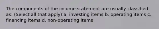 The components of the income statement are usually classified as: (Select all that apply) a. investing items b. operating items c. financing items d. non-operating items