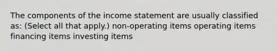 The components of the income statement are usually classified as: (Select all that apply.) non-operating items operating items financing items investing items