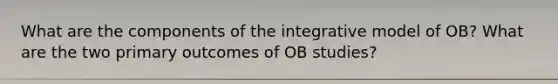 What are the components of the integrative model of OB? What are the two primary outcomes of OB studies?