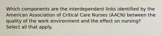 Which components are the interdependent links identified by the American Association of Critical Care Nurses (AACN) between the quality of the work environment and the effect on nursing? Select all that apply.