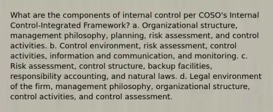 What are the components of <a href='https://www.questionai.com/knowledge/kjj42owoAP-internal-control' class='anchor-knowledge'>internal control</a> per COSO's Internal Control-Integrated Framework? a. Organizational structure, management philosophy, planning, <a href='https://www.questionai.com/knowledge/k92bbxeV7s-risk-assessment' class='anchor-knowledge'>risk assessment</a>, and control activities. b. Control environment, risk assessment, control activities, information and communication, and monitoring. c. Risk assessment, control structure, backup facilities, responsibility accounting, and natural laws. d. Legal environment of the firm, management philosophy, organizational structure, control activities, and control assessment.