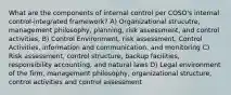 What are the components of internal control per COSO's internal control-integrated framework? A) Organizational strucutre, management philosophy, planning, risk assessment, and control activities, B) Control Environment, risk assessment, Control Activities, information and communication, and monitoring C) Risk assessment, control structure, backup facilities, responsibility accounting, and natural laws D) Legal environment of the firm, management philosophy, organizational structure, control activities and control assessment