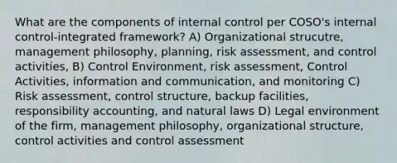 What are the components of internal control per COSO's internal control-integrated framework? A) Organizational strucutre, management philosophy, planning, risk assessment, and control activities, B) Control Environment, risk assessment, Control Activities, information and communication, and monitoring C) Risk assessment, control structure, backup facilities, responsibility accounting, and natural laws D) Legal environment of the firm, management philosophy, organizational structure, control activities and control assessment