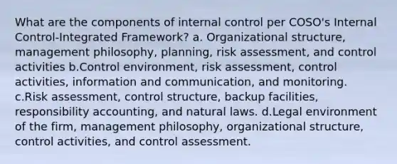 What are the components of internal control per COSO's Internal Control-Integrated Framework? a. Organizational structure, management philosophy, planning, risk assessment, and control activities b.Control environment, risk assessment, control activities, information and communication, and monitoring. c.Risk assessment, control structure, backup facilities, responsibility accounting, and natural laws. d.Legal environment of the firm, management philosophy, organizational structure, control activities, and control assessment.