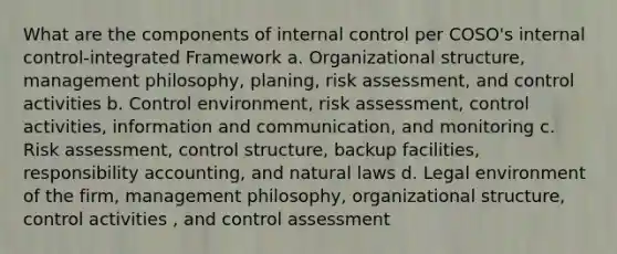 What are the components of internal control per COSO's internal control-integrated Framework a. Organizational structure, management philosophy, planing, risk assessment, and control activities b. Control environment, risk assessment, control activities, information and communication, and monitoring c. Risk assessment, control structure, backup facilities, responsibility accounting, and natural laws d. Legal environment of the firm, management philosophy, organizational structure, control activities , and control assessment