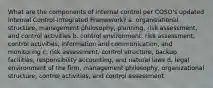 What are the components of internal control per COSO's updated Internal Control-Integrated Framework? a. organizational structure, management philosophy, planning, risk assessment, and control activities b. control environment, risk assessment, control activities, information and communication, and monitoring c. risk assessment, control structure, backup facilities, responsibility accounting, and natural laws d. legal environment of the firm, management philosophy, organizational structure, control activities, and control assessment