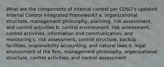 What are the components of internal control per COSO's updated Internal Control-Integrated Framework? a. organizational structure, management philosophy, planning, risk assessment, and control activities b. control environment, risk assessment, control activities, information and communication, and monitoring c. risk assessment, control structure, backup facilities, responsibility accounting, and natural laws d. legal environment of the firm, management philosophy, organizational structure, control activities, and control assessment