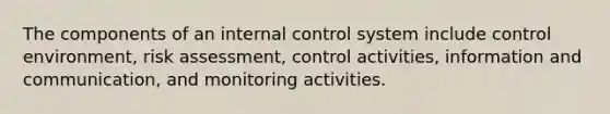 The components of an internal control system include control environment, risk assessment, control activities, information and communication, and monitoring activities.