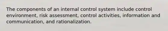 The components of an internal control system include control environment, risk assessment, control activities, information and communication, and rationalization.