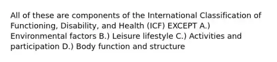 All of these are components of the International Classification of Functioning, Disability, and Health (ICF) EXCEPT A.) Environmental factors B.) Leisure lifestyle C.) Activities and participation D.) Body function and structure