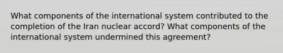 What components of the international system contributed to the completion of the Iran nuclear accord? What components of the international system undermined this agreement?