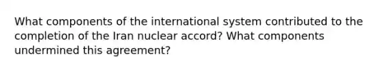 What components of the international system contributed to the completion of the Iran nuclear accord? What components undermined this agreement?