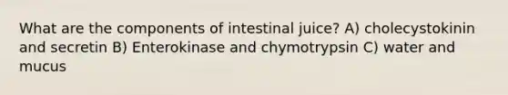 What are the components of intestinal juice? A) cholecystokinin and secretin B) Enterokinase and chymotrypsin C) water and mucus