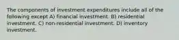 The components of investment expenditures include all of the following except A) financial investment. B) residential investment. C) non-residential investment. D) inventory investment.