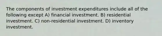 The components of investment expenditures include all of the following except A) financial investment. B) residential investment. C) non-residential investment. D) inventory investment.