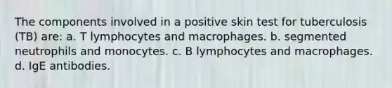 The components involved in a positive skin test for tuberculosis (TB) are: a. T lymphocytes and macrophages. b. segmented neutrophils and monocytes. c. B lymphocytes and macrophages. d. IgE antibodies.