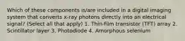 Which of these components is/are included in a digital imaging system that converts x-ray photons directly into an electrical signal? (Select all that apply) 1. Thin-film transistor (TFT) array 2. Scintillator layer 3. Photodiode 4. Amorphous selenium