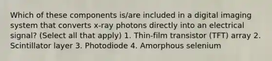 Which of these components is/are included in a digital imaging system that converts x-ray photons directly into an electrical signal? (Select all that apply) 1. Thin-film transistor (TFT) array 2. Scintillator layer 3. Photodiode 4. Amorphous selenium