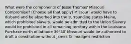 What were the components of Jesse Thomas' Missouri Compromise? (Choose all that apply) Missouri would have to disband and be absorbed into the surrounding states Maine, which prohibited slavery, would be admitted to the Union Slavery would be prohibited in all remaining territory within the Louisiana Purchase north of latitude 36°30′ Missouri would be authorized to draft a constitution without James Tallmadge's restriction