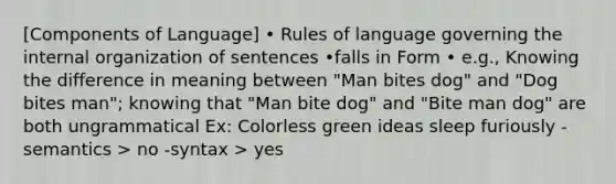 [Components of Language] • Rules of language governing the internal organization of sentences •falls in Form • e.g., Knowing the difference in meaning between "Man bites dog" and "Dog bites man"; knowing that "Man bite dog" and "Bite man dog" are both ungrammatical Ex: Colorless green ideas sleep furiously -semantics > no -syntax > yes