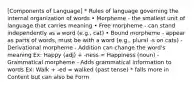 [Components of Language] * Rules of language governing the internal organization of words • Morpheme - the smallest unit of language that carries meaning • Free morpheme - can stand independently as a word (e.g., cat) • Bound morpheme - appear as parts of words, must be with a word (e.g., plural -s on cats) - Derivational morpheme - Addition can change the word's meaning Ex: Happy (adj) + -ness = Happiness (noun) -Grammatical morpheme - Adds grammatical information to words Ex: Walk + -ed = walked (past tense) * falls more in Content but can also be Form