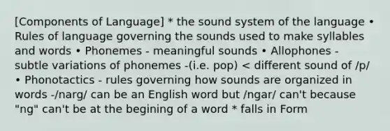 [Components of Language] * the sound system of the language • Rules of language governing the sounds used to make syllables and words • Phonemes - meaningful sounds • Allophones - subtle variations of phonemes -(i.e. pop) < different sound of /p/ • Phonotactics - rules governing how sounds are organized in words -/narg/ can be an English word but /ngar/ can't because "ng" can't be at the begining of a word * falls in Form