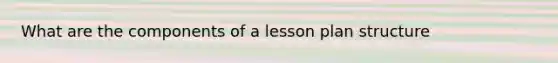 What are the components of a lesson plan structure