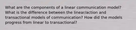 What are the components of a linear communication model? What is the difference between the linear/action and transactional models of communication? How did the models progress from linear to transactional?