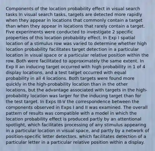 Components of the location probability effect in visual search tasks In visual search tasks, targets are detected more rapidly when they appear in locations that commonly contain a target than when they appear in locations that rarely contain a target. Five experiments were conducted to investigate 2 specific properties of this location probability effect. In Exp I spatial location of a stimulus row was varied to determine whether high location probability facilitates target detection in a particular location in visual space or a particular relative position within the row. Both were facilitated to approximately the same extent. In Exp II an inducing target occurred with high probability in 1 of 4 display locations, and a test target occurred with equal probability in all 4 locations. Both targets were found more quickly in the high-probability location than in the other locations, but the advantage associated with targets in the high-probability location was larger for the inducing target than for the test target. In Exps III-V the correspondence between the components observed in Exps I and II was examined. The overall pattern of results was compatible with a model in which the location probability effect is produced partly by an attentional spotlight, which facilitates processing of any stimulus appearing in a particular location in visual space, and partly by a network of position-specific letter detectors, which facilitates detection of a particular letter in a particular relative position within a display.