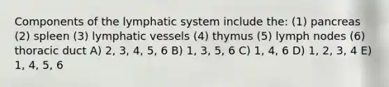 Components of the lymphatic system include the: (1) pancreas (2) spleen (3) <a href='https://www.questionai.com/knowledge/ki6sUebkzn-lymphatic-vessels' class='anchor-knowledge'>lymphatic vessels</a> (4) thymus (5) lymph nodes (6) thoracic duct A) 2, 3, 4, 5, 6 B) 1, 3, 5, 6 C) 1, 4, 6 D) 1, 2, 3, 4 E) 1, 4, 5, 6