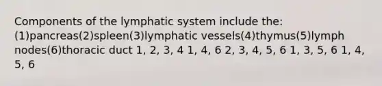 Components of the lymphatic system include the:(1)pancreas(2)spleen(3)lymphatic vessels(4)thymus(5)lymph nodes(6)thoracic duct 1, 2, 3, 4 1, 4, 6 2, 3, 4, 5, 6 1, 3, 5, 6 1, 4, 5, 6