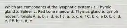 Which are components of the lymphatic system? a: Thyroid gland b: Spleen c: Red bone marrow d: Thymus gland e: Lymph nodes f: Tonsils A. a, b, c, d, e, f B. a, b, c, e, f C. b, c, e D. b, c, d, e, f E. b, c, d, e