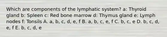 Which are components of the lymphatic system? a: Thyroid gland b: Spleen c: Red bone marrow d: Thymus gland e: Lymph nodes f: Tonsils A. a, b, c, d, e, f B. a, b, c, e, f C. b, c, e D. b, c, d, e, f E. b, c, d, e