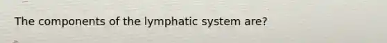 The components of the lymphatic system are?