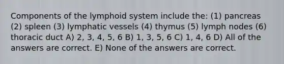 Components of the lymphoid system include the: (1) pancreas (2) spleen (3) lymphatic vessels (4) thymus (5) lymph nodes (6) thoracic duct A) 2, 3, 4, 5, 6 B) 1, 3, 5, 6 C) 1, 4, 6 D) All of the answers are correct. E) None of the answers are correct.