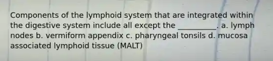 Components of the lymphoid system that are integrated within the digestive system include all except the __________. a. lymph nodes b. vermiform appendix c. pharyngeal tonsils d. mucosa associated lymphoid tissue (MALT)