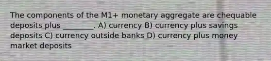 The components of the M1+ monetary aggregate are chequable deposits plus ________. A) currency B) currency plus savings deposits C) currency outside banks D) currency plus money market deposits