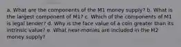 a. What are the components of the M1 money supply? b. What is the largest component of M1? c. Which of the components of M1 is legal tender? d. Why is the face value of a coin greater than its intrinsic value? e. What near-monies are included in the M2 money supply?