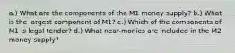 a.) What are the components of the M1 money supply? b.) What is the largest component of M1? c.) Which of the components of M1 is legal tender? d.) What near-monies are included in the M2 money supply?