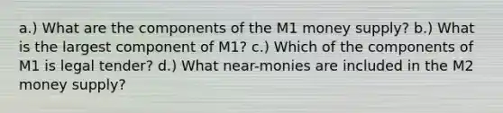 a.) What are the components of the M1 money supply? b.) What is the largest component of M1? c.) Which of the components of M1 is legal tender? d.) What near-monies are included in the M2 money supply?