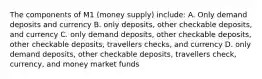 The components of M1 (money supply) include: A. Only demand deposits and currency B. only deposits, other checkable deposits, and currency C. only demand deposits, other checkable deposits, other checkable deposits, travellers checks, and currency D. only demand deposits, other checkable deposits, travellers check, currency, and money market funds