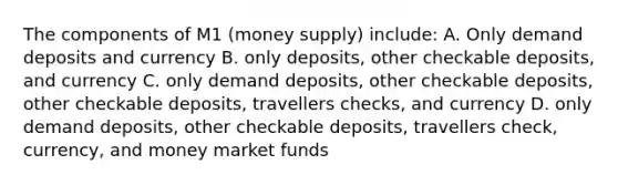 The components of M1 (money supply) include: A. Only demand deposits and currency B. only deposits, other checkable deposits, and currency C. only demand deposits, other checkable deposits, other checkable deposits, travellers checks, and currency D. only demand deposits, other checkable deposits, travellers check, currency, and money market funds