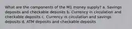 What are the components of the M1 money supply? a. Savings deposits and checkable deposits b. Currency in circulation and checkable deposits c. Currency in circulation and savings deposits d. ATM deposits and checkable deposits