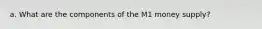 a. What are the components of the M1 money supply?