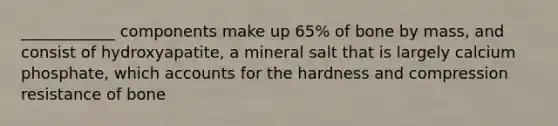 ____________ components make up 65% of bone by mass, and consist of hydroxyapatite, a mineral salt that is largely calcium phosphate, which accounts for the hardness and compression resistance of bone