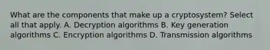 What are the components that make up a cryptosystem? Select all that apply. A. Decryption algorithms B. Key generation algorithms C. Encryption algorithms D. Transmission algorithms