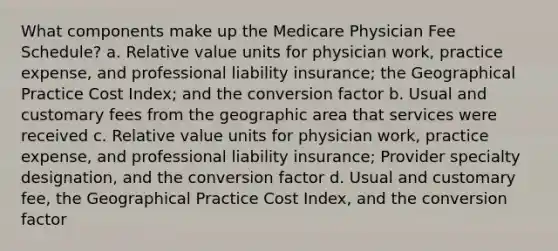 What components make up the Medicare Physician Fee Schedule? a. Relative value units for physician work, practice expense, and professional liability insurance; the Geographical Practice Cost Index; and the conversion factor b. Usual and customary fees from the geographic area that services were received c. Relative value units for physician work, practice expense, and professional liability insurance; Provider specialty designation, and the conversion factor d. Usual and customary fee, the Geographical Practice Cost Index, and the conversion factor