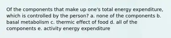 Of the components that make up one's total energy expenditure, which is controlled by the person? a. none of the components b. basal metabolism c. thermic effect of food d. all of the components e. activity energy expenditure