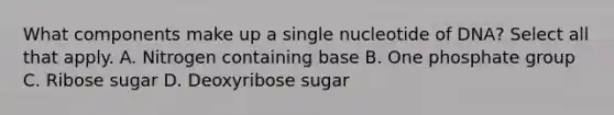 What components make up a single nucleotide of DNA? Select all that apply. A. Nitrogen containing base B. One phosphate group C. Ribose sugar D. Deoxyribose sugar