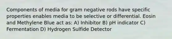 Components of media for gram negative rods have specific properties enables media to be selective or differential. Eosin and Methylene Blue act as: A) Inhibitor B) pH indicator C) Fermentation D) Hydrogen Sulfide Detector